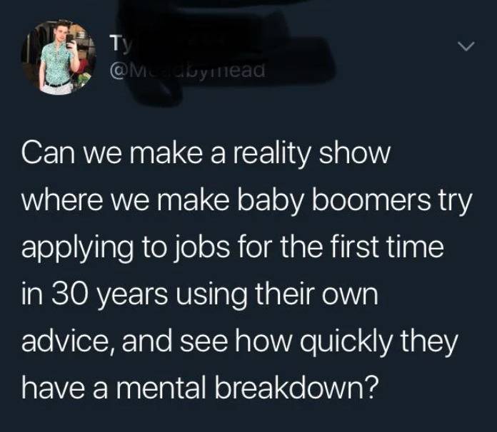 can we make a reality tv show where we make baby boomers try applying to jobs for the first time in 30 years using their own advice and see how quickly they have a mental breakdown?