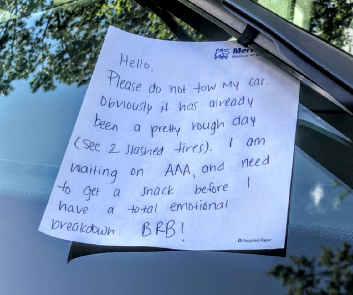note held onto car windshield says: Hello, Please do not two my car. Obviously it has already been a pretty rough day (see two slashed tires). I am waiting on AAA and need to get a snack before I have a total emotional breakdown. BRB!