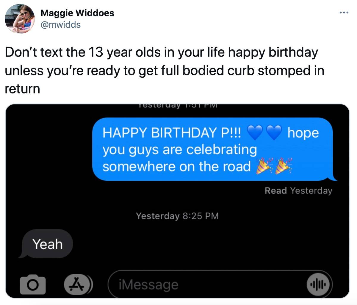 Tweet: Don't text the 13 year olds in your life happy birthday unless you're ready to get full bodied curb stomped in return. (pictured is a text conversation: 1st person: Happy Birthday P!!! hope you guys are celebrating somewhere on the road. 2nd person: yeah)