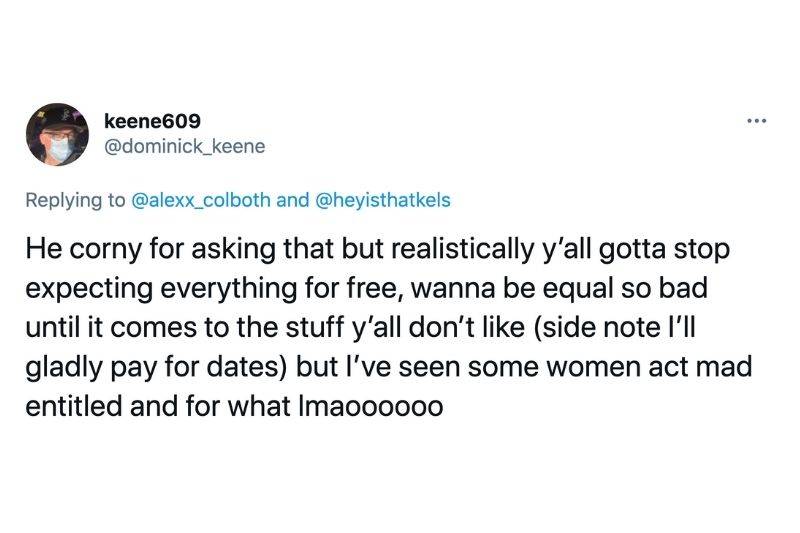 Tweet: He corny for asking that but realistically ya'll gotta stop expecting everything for free, wanna be equal so bad until it comes to the stuff y'all don't like. (side not I'll gladly pay for dates) but I've seen some women act mad entitled and for what lmaoo