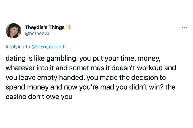 Tweet: Dating is like gambling. You put your time, money, whatever into it and sometimes it doesn't work out and you leave empty handed. You made the decision to spend money and now you're mad you didn't win? The casino don't owe you 