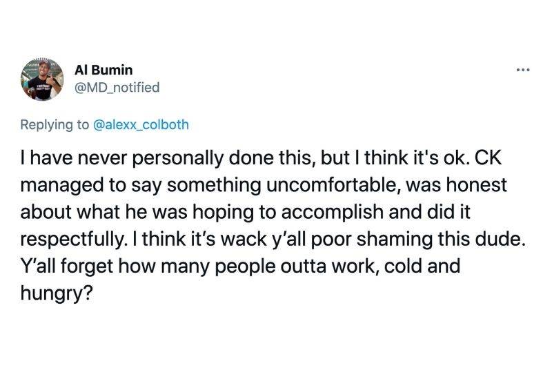 Tweet: I have never personally done this, but I think it's ok. CK managed to say something uncomfrotable, was honest about what he was hoping to accomplish and did it respectfully. I think its' wacky y'all poor shaming this dude. Y'all forget how many people outta work, cold and hungry?