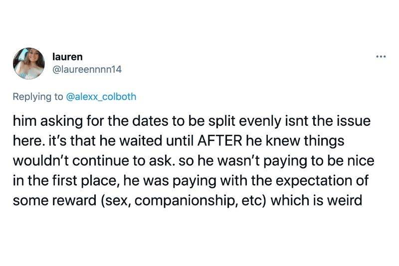 Tweet: Him asking for the dates to be split evenly isn't the issue here. It's that he waited until after he knew things wouldn't continue to ask. So he wasn't paying to be nice in the first place, he was paying with the expectation of some reward (sex, companionship etc) which is weird 