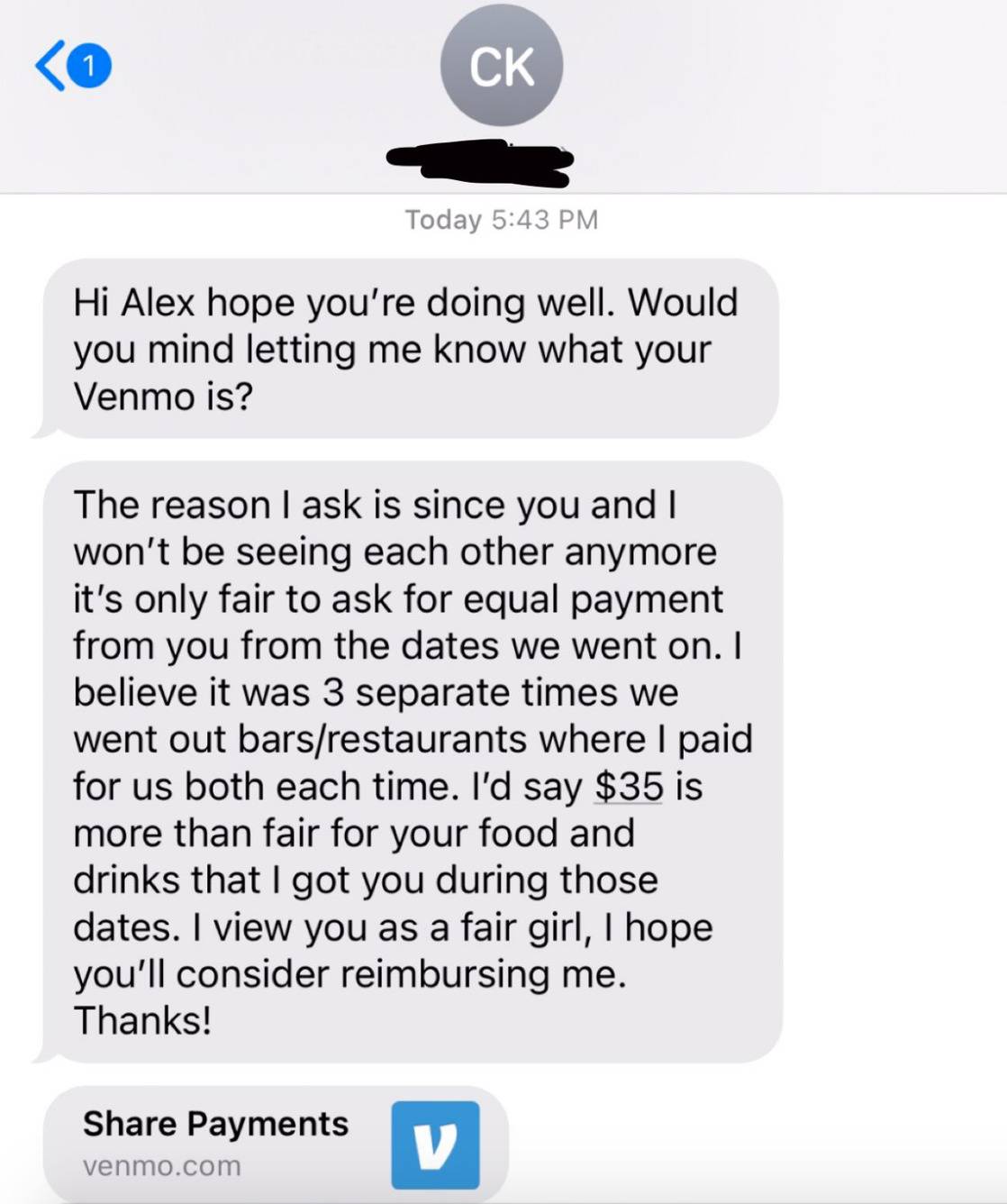 Text message: Hi Alex hope you're doing well. Would you mind letting me know what your Venmo is? The reason I ask is since you and I won't be seeing each other anymore it's only fair to ask for equal payment from you from the dates we went on. I believe it was three separate times we went out to bars / restaurants where I paid for us both each time. I'd say $35 is more than fair for your food and drinks that I got you during those dates. I view you as a fair girl, I hope you'll consider reimbursing me. Thanks!