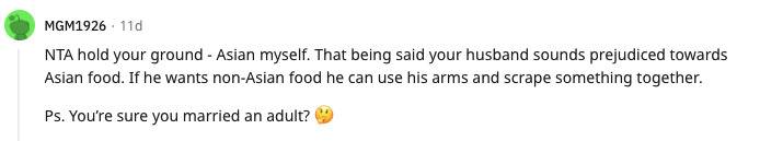 Reddit comment: NTA hold your grudge - Asian myself. That being said your husband sounds prejudiced towards Asian food. If he wants non-Asian food he can use his arms and scrape something together. Ps. You're sure you married an adult?