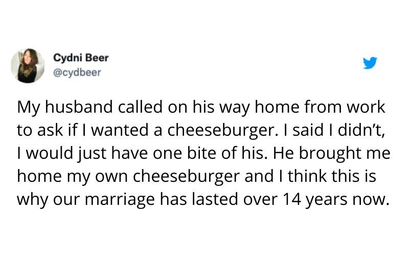 Tweet: My husband called on his way home from work to ask if I wanted a cheeseburger. I said I didn't, I would just have one bite of his. He brought me home my own cheeseburger and I think this is why our marriage has lasted over 14 years now.